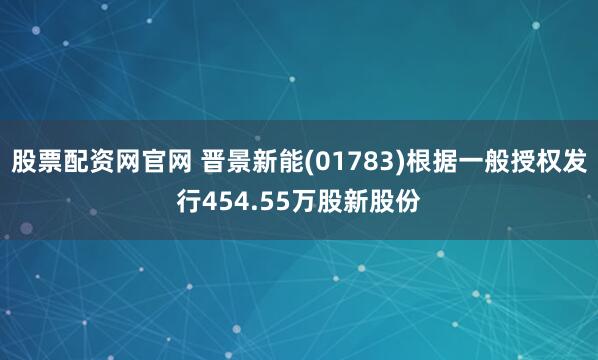 股票配资网官网 晋景新能(01783)根据一般授权发行454.55万股新股份