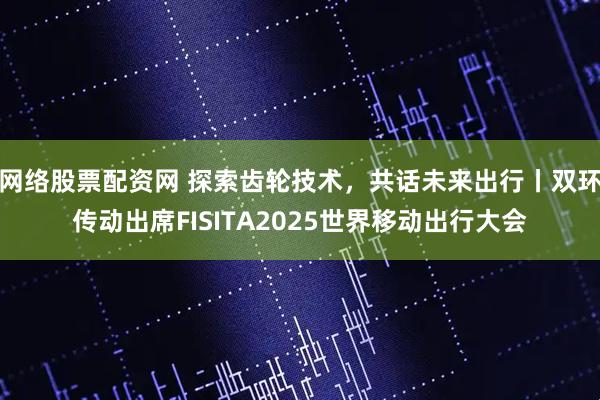 网络股票配资网 探索齿轮技术，共话未来出行丨双环传动出席FISITA2025世界移动出行大会