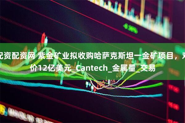 配资配资网 紫金矿业拟收购哈萨克斯坦一金矿项目，对价12亿美元_Cantech_金属量_交易