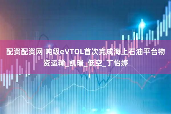 配资配资网 吨级eVTOL首次完成海上石油平台物资运输_凯瑞_低空_丁怡婷