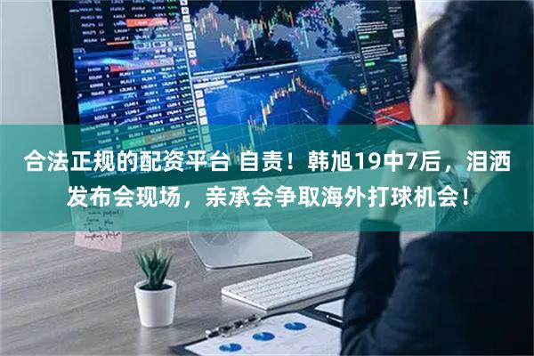 合法正规的配资平台 自责！韩旭19中7后，泪洒发布会现场，亲承会争取海外打球机会！