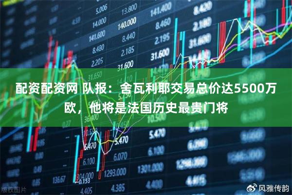 配资配资网 队报：舍瓦利耶交易总价达5500万欧，他将是法国历史最贵门将