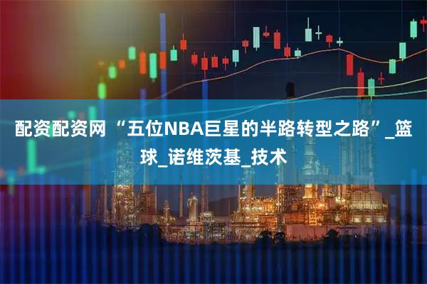 配资配资网 “五位NBA巨星的半路转型之路”_篮球_诺维茨基_技术
