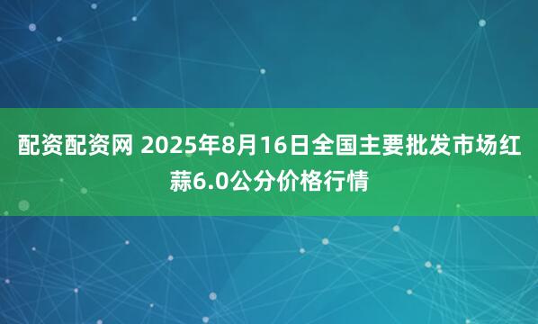 配资配资网 2025年8月16日全国主要批发市场红蒜6.0公分价格行情