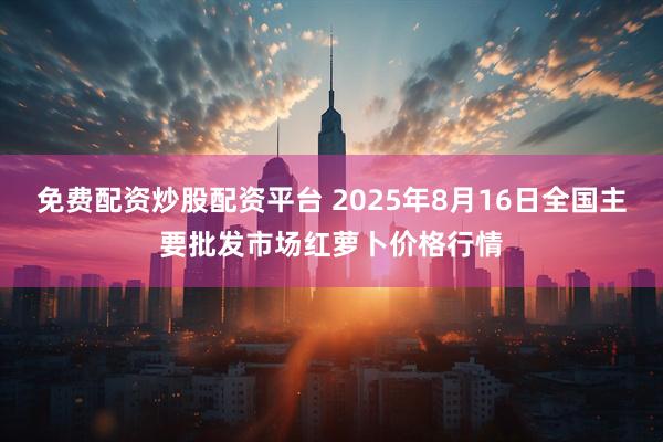 免费配资炒股配资平台 2025年8月16日全国主要批发市场红萝卜价格行情
