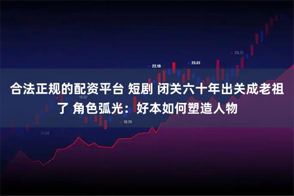 合法正规的配资平台 短剧 闭关六十年出关成老祖了 角色弧光：好本如何塑造人物