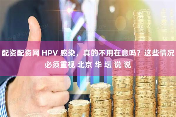 配资配资网 HPV 感染，真的不用在意吗？这些情况必须重视 北京 华 坛 说 说