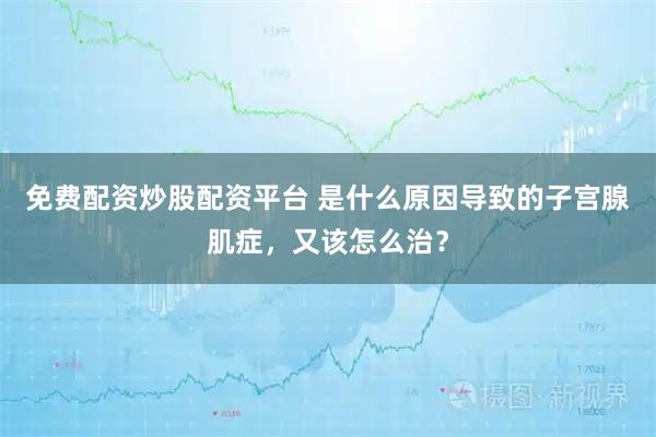 免费配资炒股配资平台 是什么原因导致的子宫腺肌症，又该怎么治？