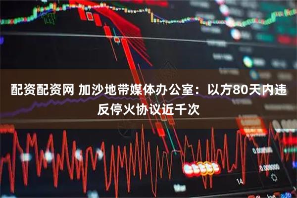 配资配资网 加沙地带媒体办公室：以方80天内违反停火协议近千次